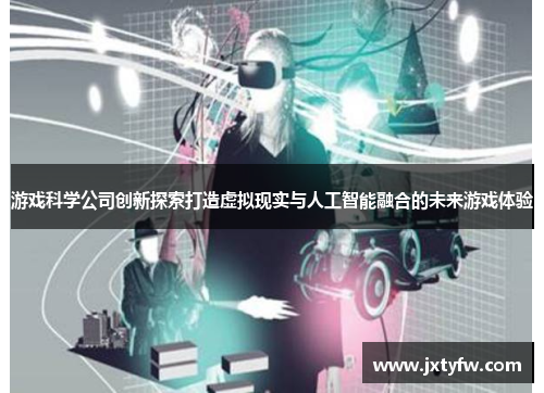 游戏科学公司创新探索打造虚拟现实与人工智能融合的未来游戏体验